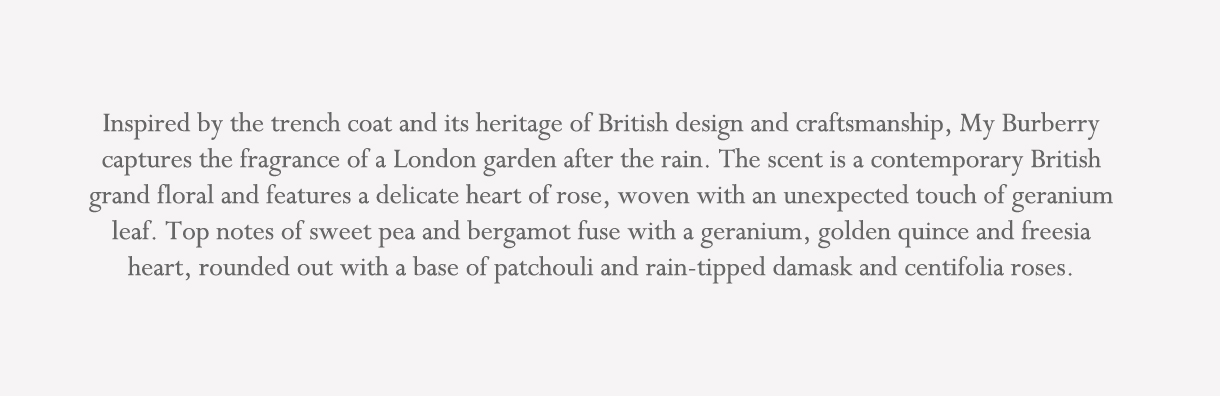 Inspired by the trench coat and its heritage of British design and craftsmanship, My Burberry captures the fragrance of a London garden after the rain. The scent is a contemporary British grand floral and features a delicate heart of rose, woven with an unexpected touch of geranium leaf. Top notes of sweet pea and bergamot fuse with a geranium, golden quince and freesia heart, rounded out with a base of patchouli and rain-tipped damask and centifolia roses.