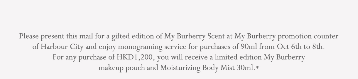 Please present this email for a gifted edition of My Burberry scent at My Burberry promotion counter and enjoy monograming service for purchases of 90ml. For any purchase of My Burberry EDP 90ml, you will receive a limited edition My Burberry cosmetic Bags and My Burberry bath oil*