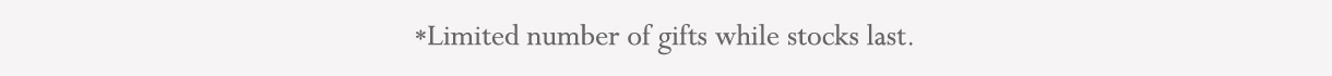 *Limited number of gifts, while stocks last.