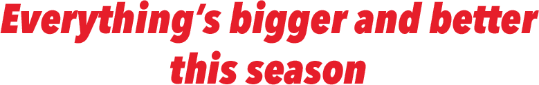 EVERYTHING'S BIGGER AND BETTER THIS SEASON