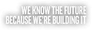 WE KNOW THE FUTURE BECAUSE WE'RE BUILDING IT