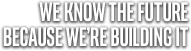 WE KNOW THE FUTURE BECAUSE WE'RE BUILDING IT