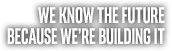 WE KNOW THE FUTURE BECAUSE WE'RE BUILDING IT